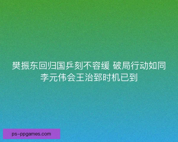 樊振东回归国乒刻不容缓 破局行动如同李元伟会王治郅时机已到