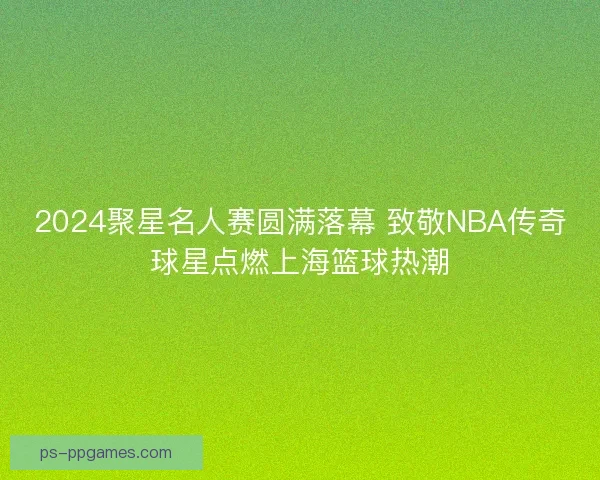 2024聚星名人赛圆满落幕 致敬NBA传奇球星点燃上海篮球热潮
