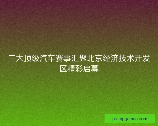 三大顶级汽车赛事汇聚北京经济技术开发区精彩启幕