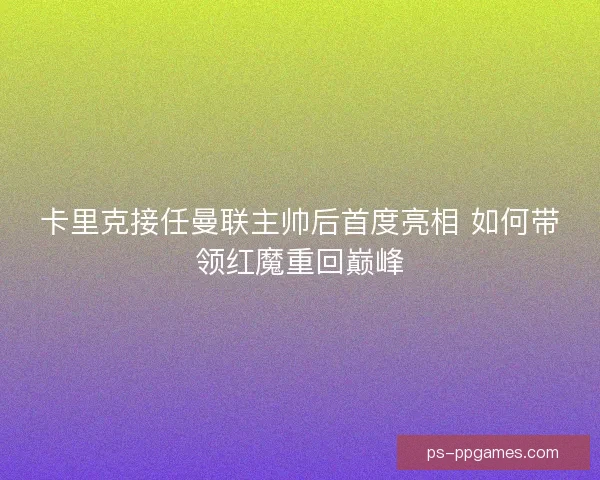 卡里克接任曼联主帅后首度亮相 如何带领红魔重回巅峰